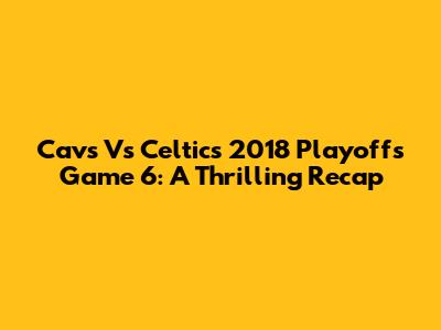Cavs Vs Celtics 2018 Playoffs Game 6: A Thrilling Recap