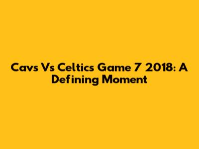 Cavs Vs Celtics Game 7 2018: A Defining Moment