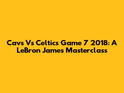 Cavs Vs Celtics Game 7 2018: A LeBron James Masterclass