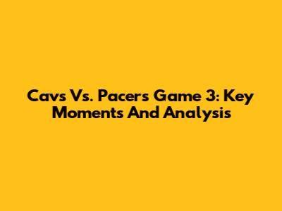 Cavs Vs. Pacers Game 3: Key Moments And Analysis