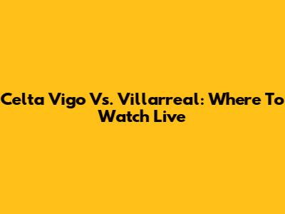Celta Vigo Vs. Villarreal: Where To Watch Live