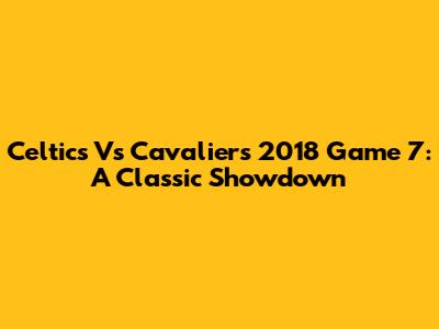 Celtics Vs Cavaliers 2018 Game 7: A Classic Showdown