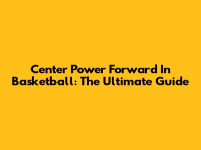 Center Power Forward In Basketball: The Ultimate Guide