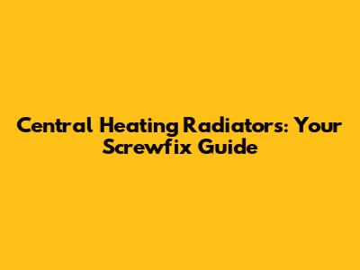 Central Heating Radiators: Your Screwfix Guide