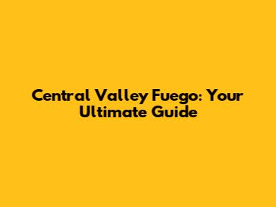 Central Valley Fuego: Your Ultimate Guide
