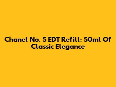 Chanel No. 5 EDT Refill: 50ml Of Classic Elegance