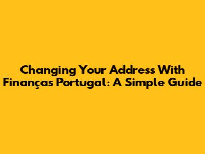 Changing Your Address With Finanças Portugal: A Simple Guide