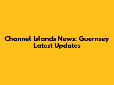 Channel Islands News: Guernsey Latest Updates