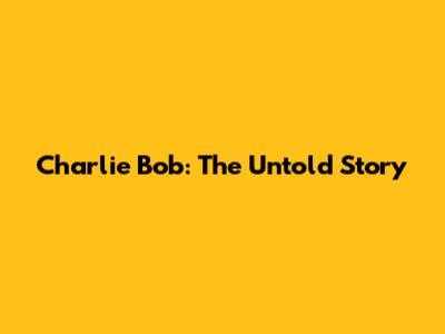 Charlie Bob: The Untold Story