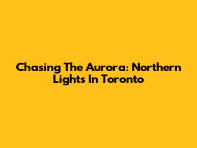 Chasing The Aurora: Northern Lights In Toronto