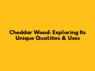 Cheddar Wood: Exploring Its Unique Qualities & Uses