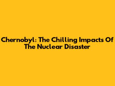 Chernobyl: The Chilling Impacts Of The Nuclear Disaster