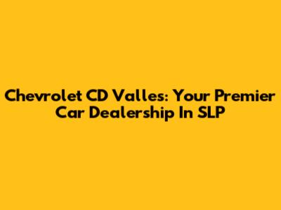 Chevrolet CD Valles: Your Premier Car Dealership In SLP