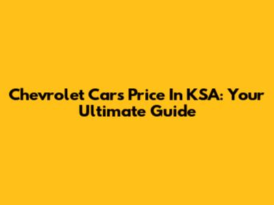 Chevrolet Cars Price In KSA: Your Ultimate Guide