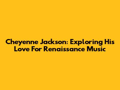Cheyenne Jackson: Exploring His Love For Renaissance Music