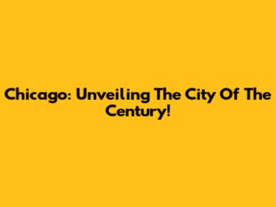 Chicago: Unveiling The City Of The Century!