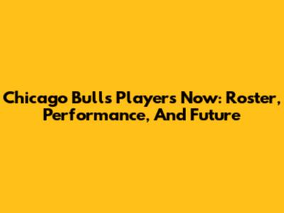 Chicago Bulls Players Now: Roster, Performance, And Future