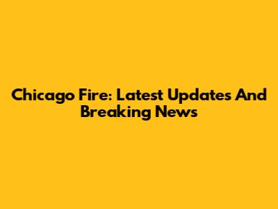 Chicago Fire: Latest Updates And Breaking News