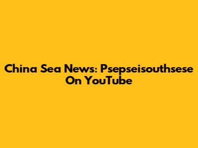 China Sea News: Psepseisouthsese On YouTube