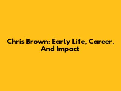Chris Brown: Early Life, Career, And Impact