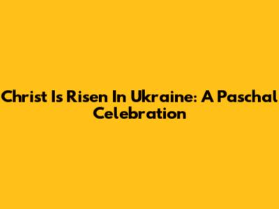 Christ Is Risen In Ukraine: A Paschal Celebration