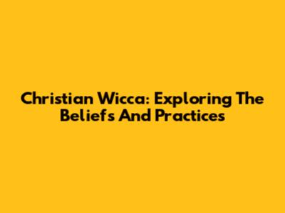 Christian Wicca: Exploring The Beliefs And Practices