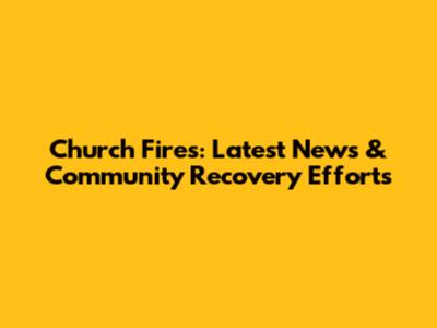 Church Fires: Latest News & Community Recovery Efforts