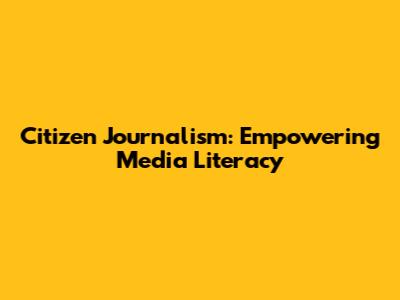 Citizen Journalism: Empowering Media Literacy