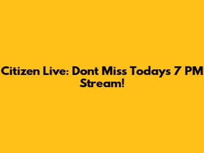 Citizen Live: Don't Miss Today's 7 PM Stream!