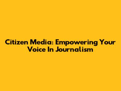 Citizen Media: Empowering Your Voice In Journalism