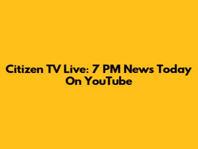 Citizen TV Live: 7 PM News Today On YouTube