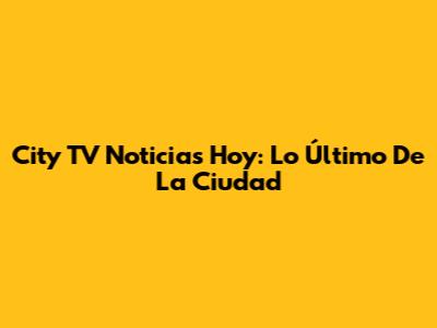 City TV Noticias Hoy: Lo Último De La Ciudad