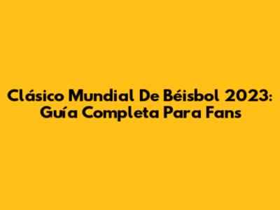 Clásico Mundial De Béisbol 2023: Guía Completa Para Fans