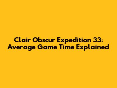 Clair Obscur Expedition 33: Average Game Time Explained