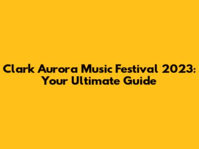 Clark Aurora Music Festival 2023: Your Ultimate Guide