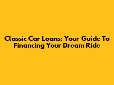 Classic Car Loans: Your Guide To Financing Your Dream Ride