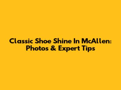 Classic Shoe Shine In McAllen: Photos & Expert Tips
