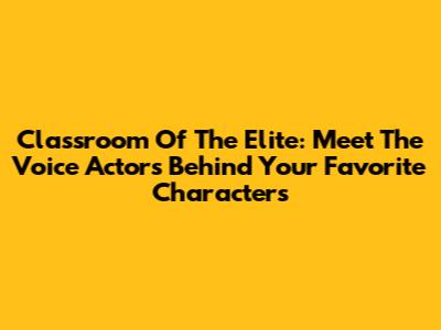 Classroom Of The Elite: Meet The Voice Actors Behind Your Favorite Characters