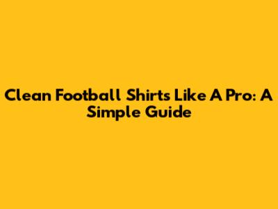 Clean Football Shirts Like A Pro: A Simple Guide
