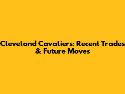 Cleveland Cavaliers: Recent Trades & Future Moves