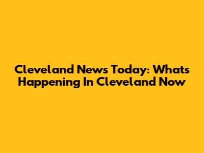 Cleveland News Today: What's Happening In Cleveland Now