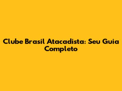 Clube Brasil Atacadista: Seu Guia Completo