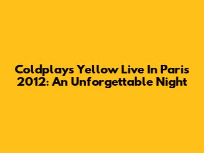 Coldplay's 'Yellow' Live In Paris 2012: An Unforgettable Night