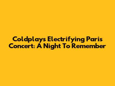 Coldplay's Electrifying Paris Concert: A Night To Remember