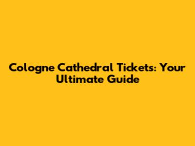 Cologne Cathedral Tickets: Your Ultimate Guide