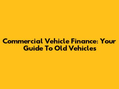 Commercial Vehicle Finance: Your Guide To Old Vehicles