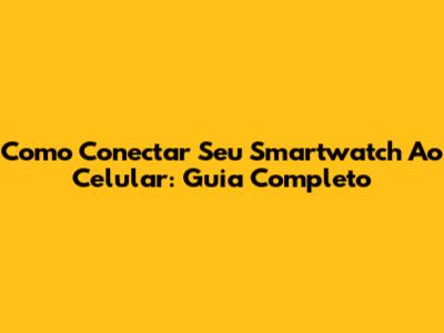 Como Conectar Seu Smartwatch Ao Celular: Guia Completo