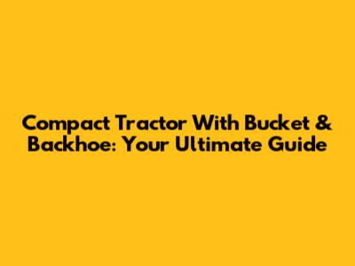 Compact Tractor With Bucket & Backhoe: Your Ultimate Guide