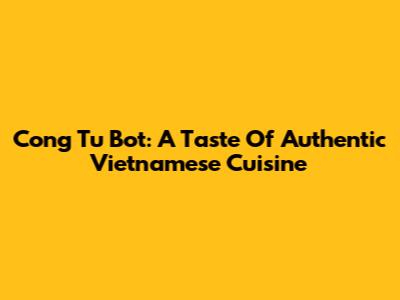 Cong Tu Bot: A Taste Of Authentic Vietnamese Cuisine