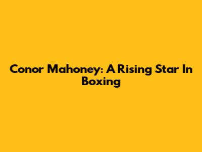 Conor Mahoney: A Rising Star In Boxing